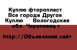 Куплю фторопласт - Все города Другое » Куплю   . Вологодская обл.,Череповец г.